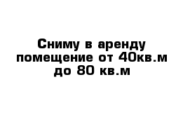 Сниму в аренду помещение от 40кв.м до 80 кв.м